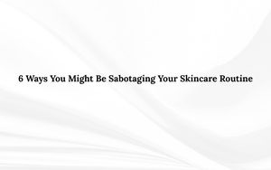 6 Ways You Might Be Sabotaging Your Skincare Routine