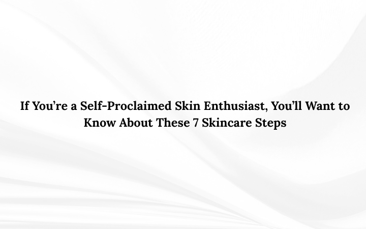 If You’re a Self-Proclaimed Skin Enthusiast, You’ll Want to Know About These 7 Skincare Steps