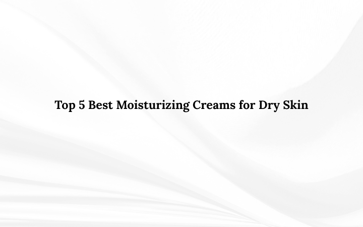Top 5 Best Moisturizing Creams for Dry Skin