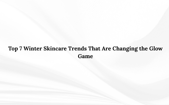 Top 7 Winter Skincare Trends That Are Changing the Glow Game
